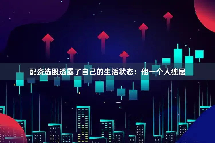配资选股透露了自己的生活状态：他一个人独居