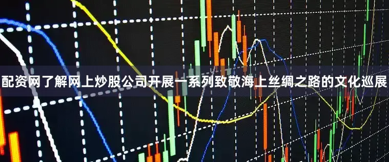 配资网了解网上炒股公司开展一系列致敬海上丝绸之路的文化巡展