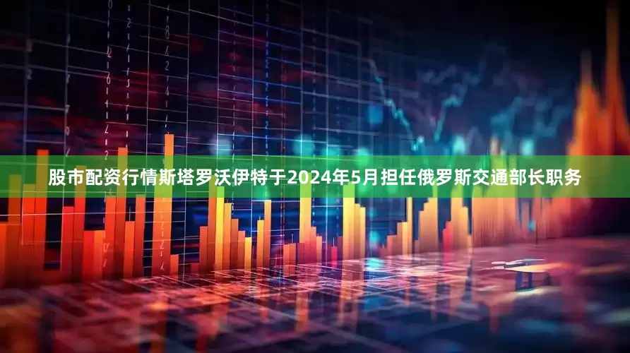 股市配资行情斯塔罗沃伊特于2024年5月担任俄罗斯交通部长职务