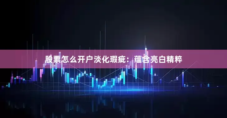 股票怎么开户淡化瑕疵：蕴含亮白精粹