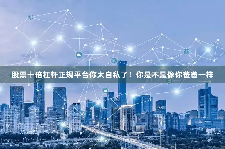 股票十倍杠杆正规平台你太自私了!你是不是像你爸爸一样