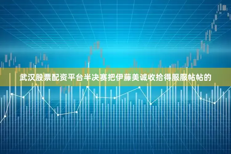 武汉股票配资平台半决赛把伊藤美诚收拾得服服帖帖的