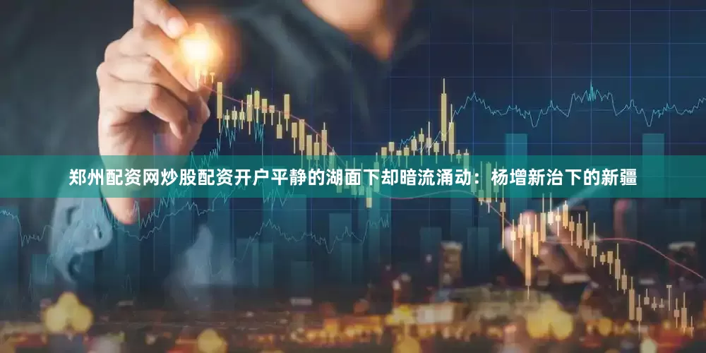 郑州配资网炒股配资开户平静的湖面下却暗流涌动：杨增新治下的新疆