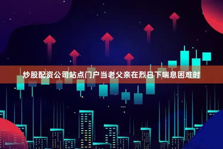 炒股配资公司站点门户当老父亲在烈日下喘息困难时