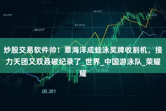 炒股交易软件帅！覃海洋成蛙泳奖牌收割机，接力天团又双叒破纪录了_世界_中国游泳队_荣耀