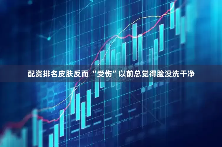 配资排名皮肤反而 “受伤”以前总觉得脸没洗干净