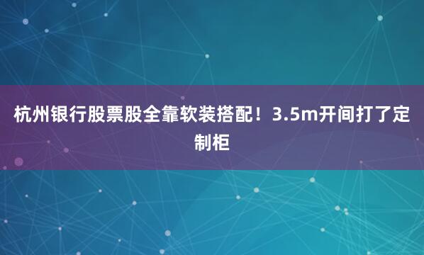 杭州银行股票股全靠软装搭配！3.5m开间打了定制柜