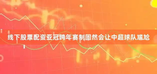 线下股票配资亚冠跨年赛制固然会让中超球队尴尬