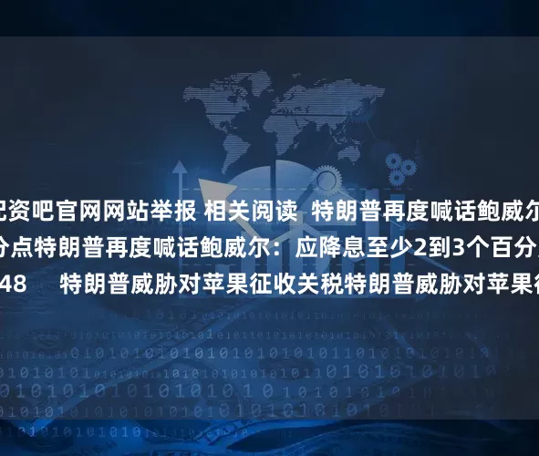 配资吧官网网站举报 相关阅读  特朗普再度喊话鲍威尔：应降息至少2到3个百分点特朗普再度喊话鲍威尔：应降息至少2到3个百分点    18  06-24 13:48     特朗普威胁对苹果征收关税特朗普威胁对苹果征收关税    33  05-23 19:33     商务部：将12家美国实体列入出口管制管控名单商务部：将12家美国实体列入出口管制管控名单    17  04-09 19:08   