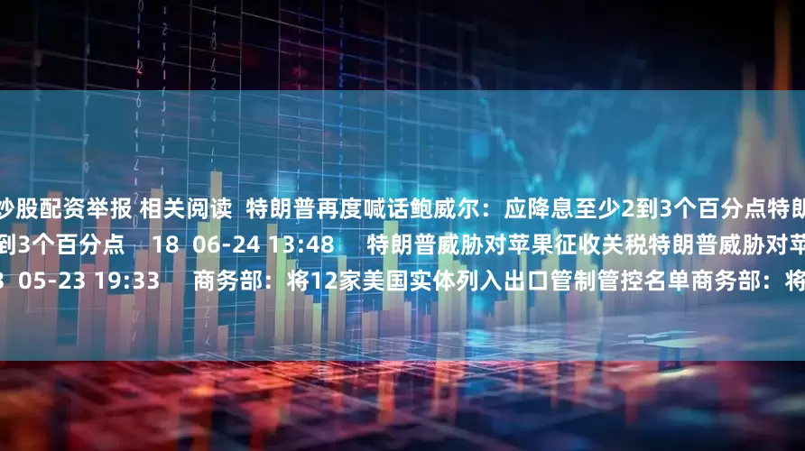 投资炒股配资举报 相关阅读  特朗普再度喊话鲍威尔：应降息至少2到3个百分点特朗普再度喊话鲍威尔：应降息至少2到3个百分点    18  06-24 13:48     特朗普威胁对苹果征收关税特朗普威胁对苹果征收关税    33  05-23 19:33     商务部：将12家美国实体列入出口管制管控名单商务部：将12家美国实体列入出口管制管控名单    17  04-09 19:08    