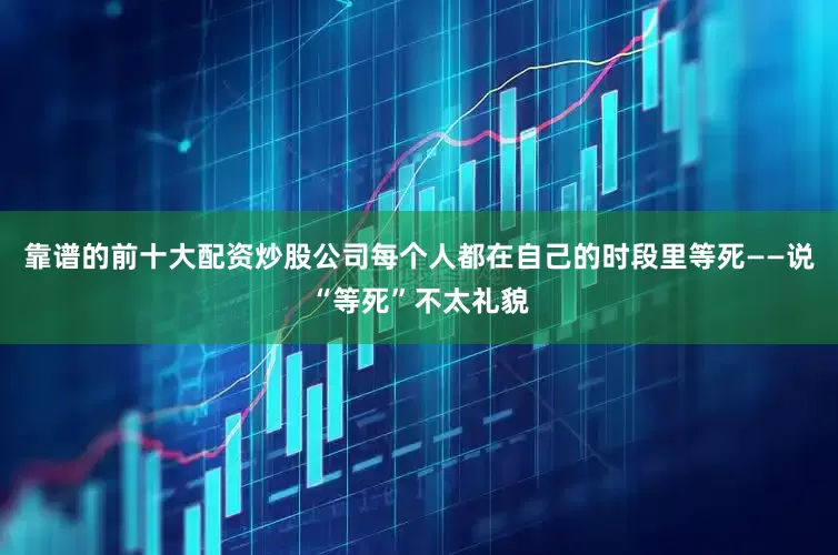 靠谱的前十大配资炒股公司每个人都在自己的时段里等死——说“等死”不太礼貌